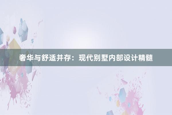 奢华与舒适并存：现代别墅内部设计精髓