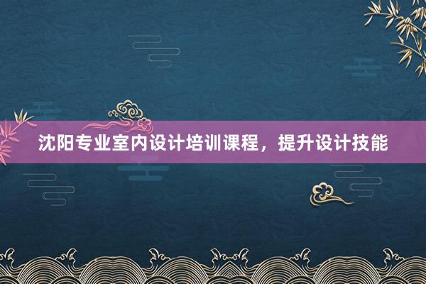 沈阳专业室内设计培训课程，提升设计技能